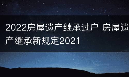 2022房屋遗产继承过户 房屋遗产继承新规定2021