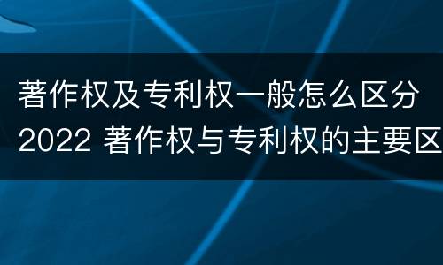 著作权及专利权一般怎么区分2022 著作权与专利权的主要区别