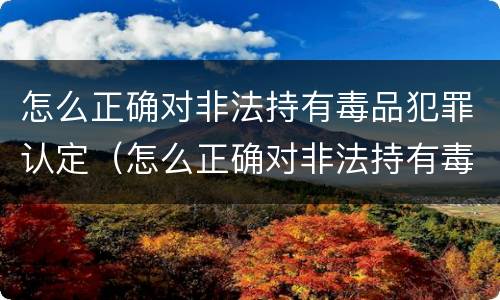 怎么正确对非法持有毒品犯罪认定（怎么正确对非法持有毒品犯罪认定进行）