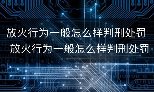放火行为一般怎么样判刑处罚 放火行为一般怎么样判刑处罚