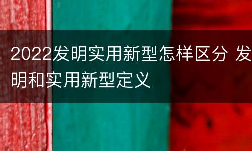 2022发明实用新型怎样区分 发明和实用新型定义