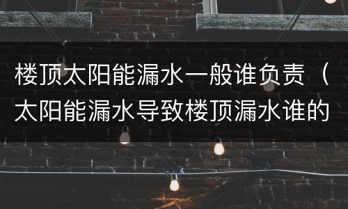 楼顶太阳能漏水一般谁负责（太阳能漏水导致楼顶漏水谁的责任）