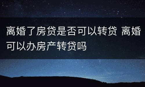 离婚了房贷是否可以转贷 离婚可以办房产转贷吗