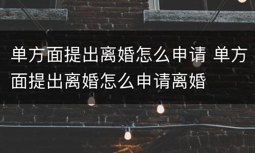 单方面提出离婚怎么申请 单方面提出离婚怎么申请离婚