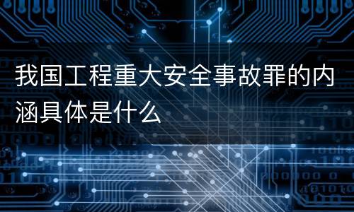 我国工程重大安全事故罪的内涵具体是什么