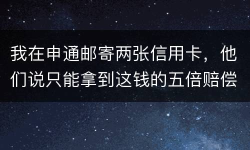 我在申通邮寄两张信用卡，他们说只能拿到这钱的五倍赔偿，请问是这样吗