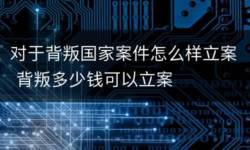 对于背叛国家案件怎么样立案 背叛多少钱可以立案