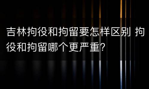 吉林拘役和拘留要怎样区别 拘役和拘留哪个更严重?
