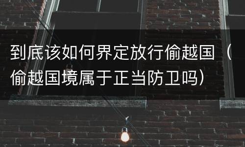 到底该如何界定放行偷越国（偷越国境属于正当防卫吗）