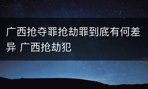 广西抢夺罪抢劫罪到底有何差异 广西抢劫犯