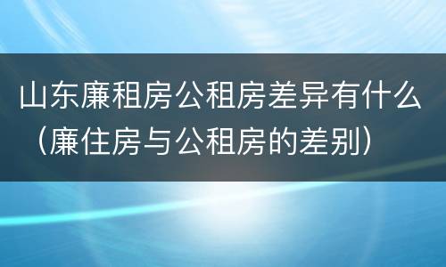山东廉租房公租房差异有什么（廉住房与公租房的差别）