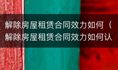 解除房屋租赁合同效力如何（解除房屋租赁合同效力如何认定）