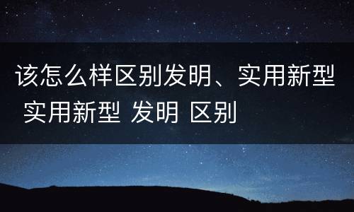 该怎么样区别发明、实用新型 实用新型 发明 区别