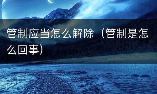管制应当怎么解除（管制是怎么回事）