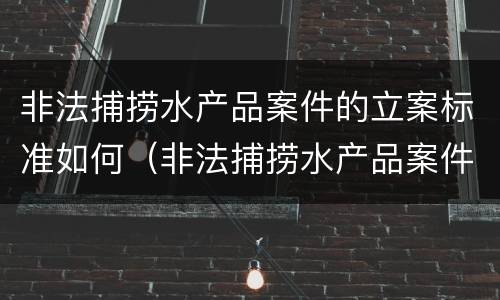 非法捕捞水产品案件的立案标准如何（非法捕捞水产品案件的立案标准如何确定）