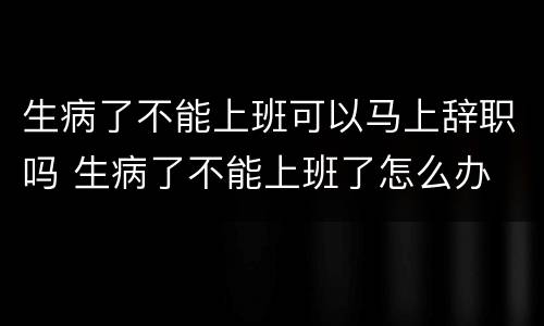 生病了不能上班可以马上辞职吗 生病了不能上班了怎么办