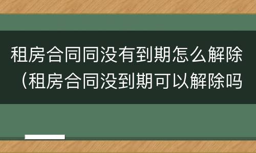 租房合同同没有到期怎么解除（租房合同没到期可以解除吗）