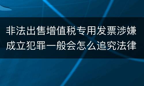 非法出售增值税专用发票涉嫌成立犯罪一般会怎么追究法律责任