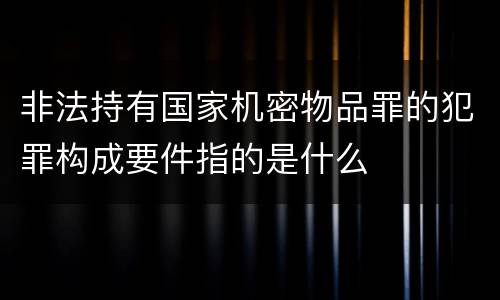 非法持有国家机密物品罪的犯罪构成要件指的是什么
