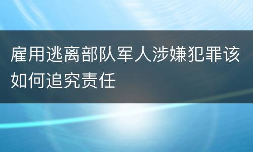 雇用逃离部队军人涉嫌犯罪该如何追究责任