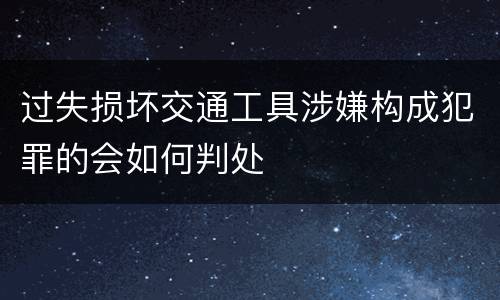 过失损坏交通工具涉嫌构成犯罪的会如何判处