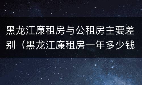 黑龙江廉租房与公租房主要差别（黑龙江廉租房一年多少钱）