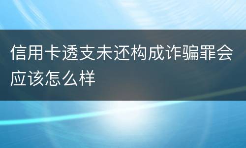 信用卡透支未还构成诈骗罪会应该怎么样