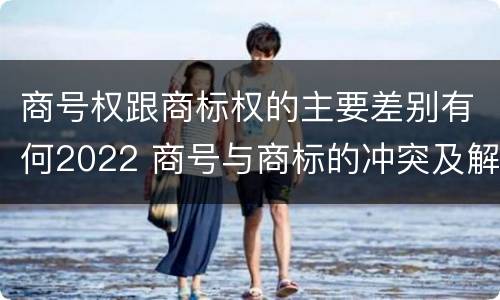 商号权跟商标权的主要差别有何2022 商号与商标的冲突及解决措施