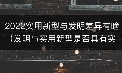 2022实用新型与发明差异有啥（发明与实用新型是否具有实用性）