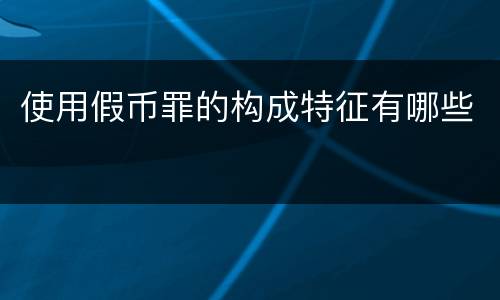 使用假币罪的构成特征有哪些