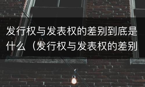 发行权与发表权的差别到底是什么（发行权与发表权的差别到底是什么意思）