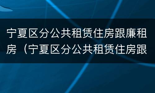 宁夏区分公共租赁住房跟廉租房（宁夏区分公共租赁住房跟廉租房吗）