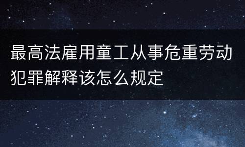 最高法雇用童工从事危重劳动犯罪解释该怎么规定