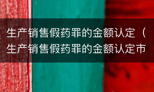生产销售假药罪的金额认定（生产销售假药罪的金额认定市场价）
