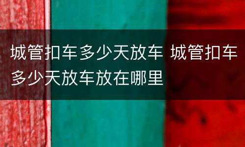 城管扣车多少天放车 城管扣车多少天放车放在哪里