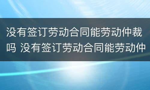 没有签订劳动合同能劳动仲裁吗 没有签订劳动合同能劳动仲裁吗怎么赔偿