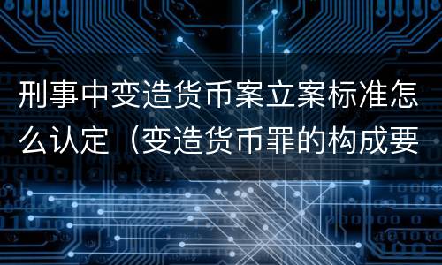 刑事中变造货币案立案标准怎么认定（变造货币罪的构成要件）