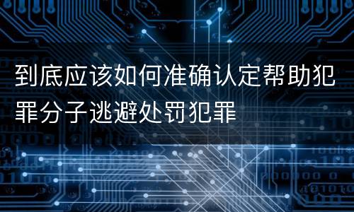 到底应该如何准确认定帮助犯罪分子逃避处罚犯罪
