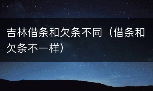 吉林借条和欠条不同（借条和欠条不一样）