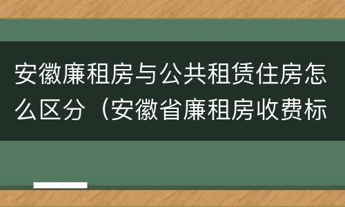 安徽廉租房与公共租赁住房怎么区分（安徽省廉租房收费标准）