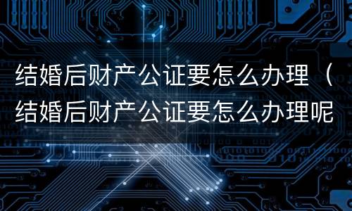 结婚后财产公证要怎么办理（结婚后财产公证要怎么办理呢）