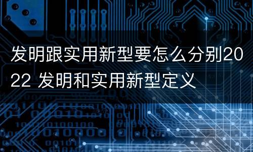 发明跟实用新型要怎么分别2022 发明和实用新型定义