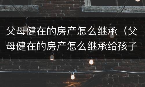 父母健在的房产怎么继承（父母健在的房产怎么继承给孩子）