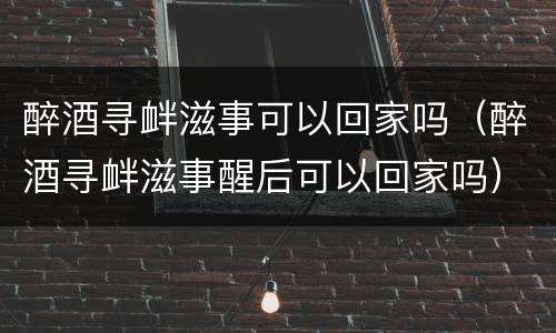 醉酒寻衅滋事可以回家吗（醉酒寻衅滋事醒后可以回家吗）