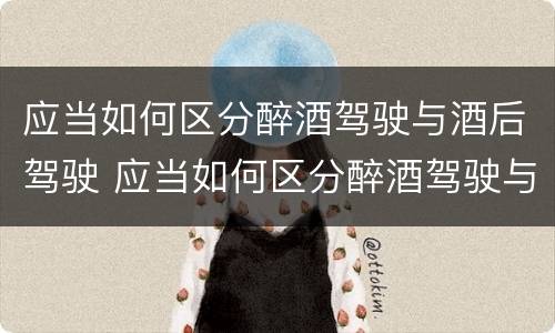 应当如何区分醉酒驾驶与酒后驾驶 应当如何区分醉酒驾驶与酒后驾驶的区别