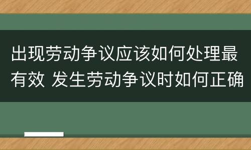 出现劳动争议应该如何处理最有效 发生劳动争议时如何正确处理