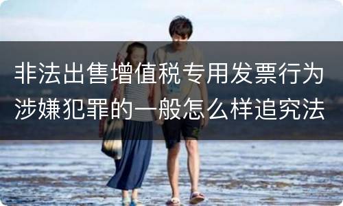 非法出售增值税专用发票行为涉嫌犯罪的一般怎么样追究法律责任