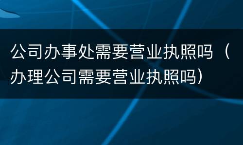 公司办事处需要营业执照吗（办理公司需要营业执照吗）