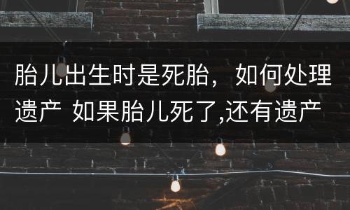 胎儿出生时是死胎，如何处理遗产 如果胎儿死了,还有遗产么