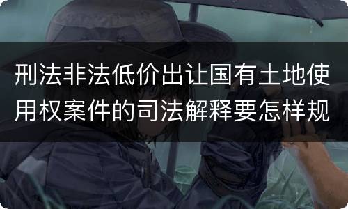 刑法非法低价出让国有土地使用权案件的司法解释要怎样规定